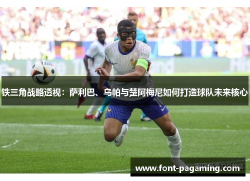 铁三角战略透视：萨利巴、乌帕与楚阿梅尼如何打造球队未来核心