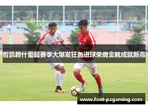 哲凯赖什葡超赛季大爆发狂轰进球荣膺金靴成就新高 哲凯赖什葡超赛季大爆发狂轰进球荣膺金靴成就新高