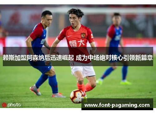 赖斯加盟阿森纳后迅速崛起 成为中场绝对核心引领新篇章